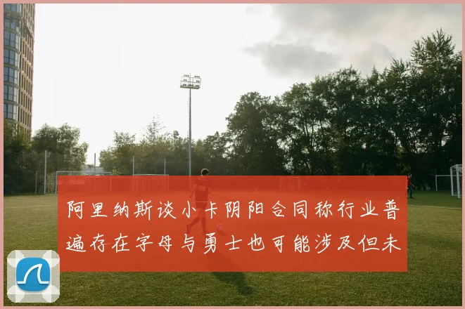 阿里纳斯谈小卡阴阳合同称行业普遍存在字母与勇士也可能涉及但未被查处