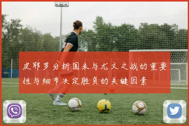 皮耶罗分析国米与尤文之战的重要性与细节决定胜负的关键因素