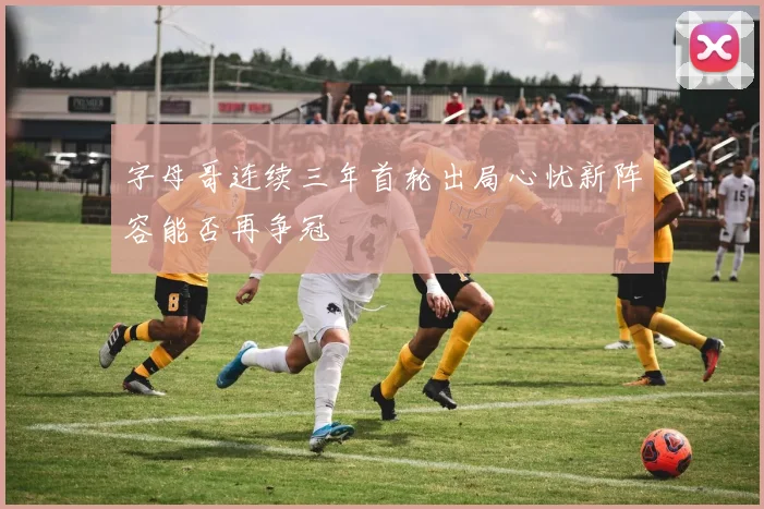 字母哥连续三年首轮出局心忧新阵容能否再争冠