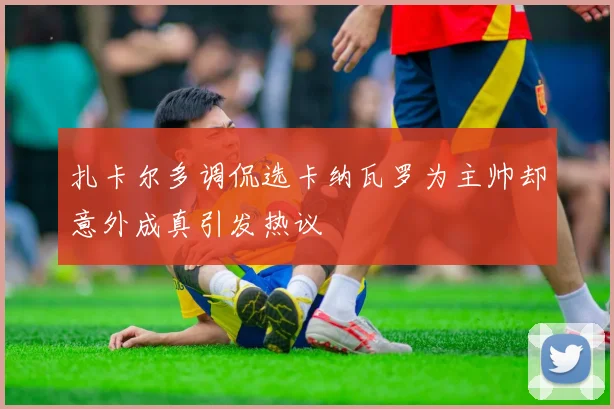 扎卡尔多调侃选卡纳瓦罗为主帅却意外成真引发热议