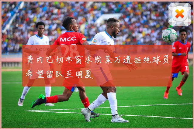 费内巴切冬窗求购莱万遭拒绝球员希望留队至明夏