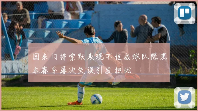 国米门将索默表现不佳成球队隐患本赛季屡次失误引发担忧