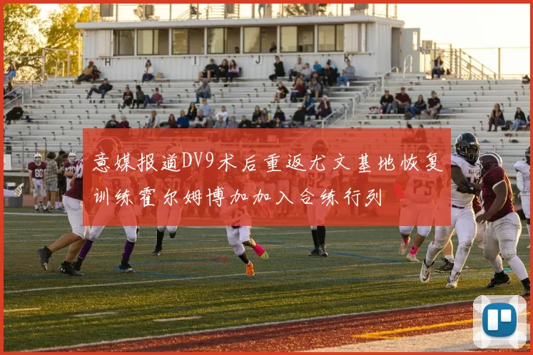 意媒报道DV9术后重返尤文基地恢复训练霍尔姆博加加入合练行列