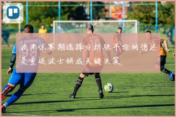 波津休赛期选择分析联手伦纳德还是重返波士顿成关键决策
