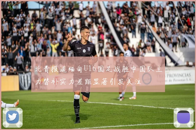 北青报道缅甸U16国足战胜中国队主力替补实力差距显著引发关注