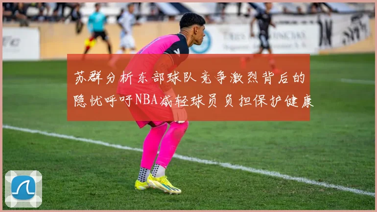 苏群分析东部球队竞争激烈背后的隐忧呼吁NBA减轻球员负担保护健康